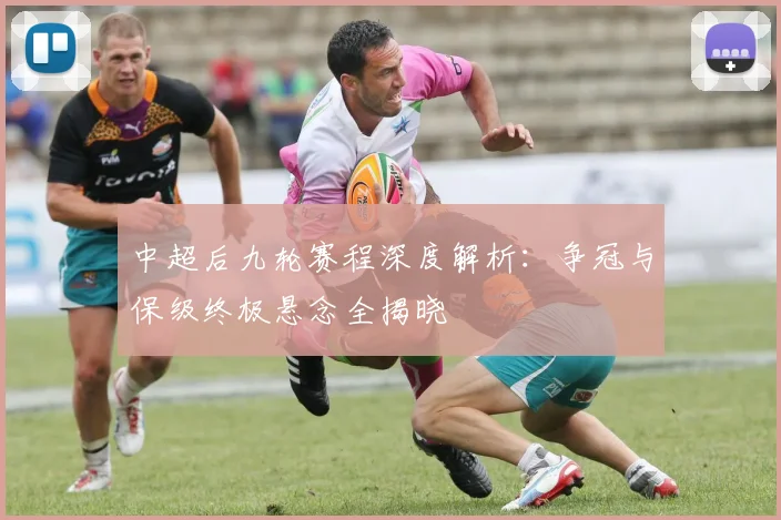 中超后九轮赛程深度解析：争冠与保级终极悬念全揭晓