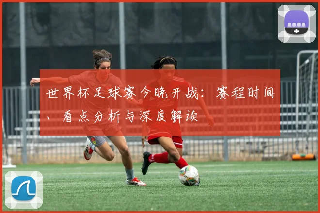 世界杯足球赛今晚开战：赛程时间、看点分析与深度解读