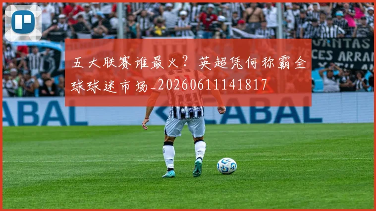 五大联赛谁最火?英超凭何称霸全球球迷市场_20260611141817