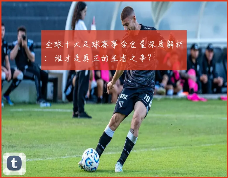 全球十大足球赛事含金量深度解析：谁才是真正的王者之争？