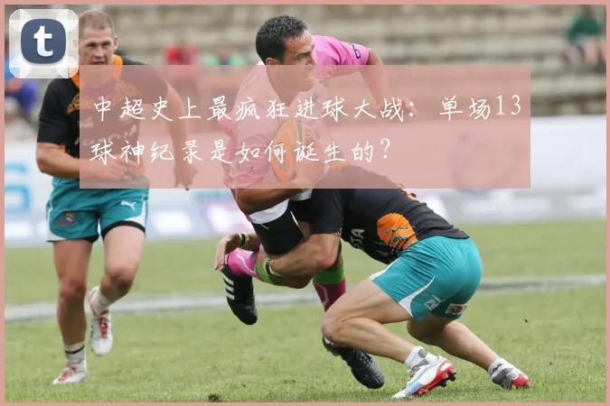 中超史上最疯狂进球大战:单场13球神纪录是如何诞生的?