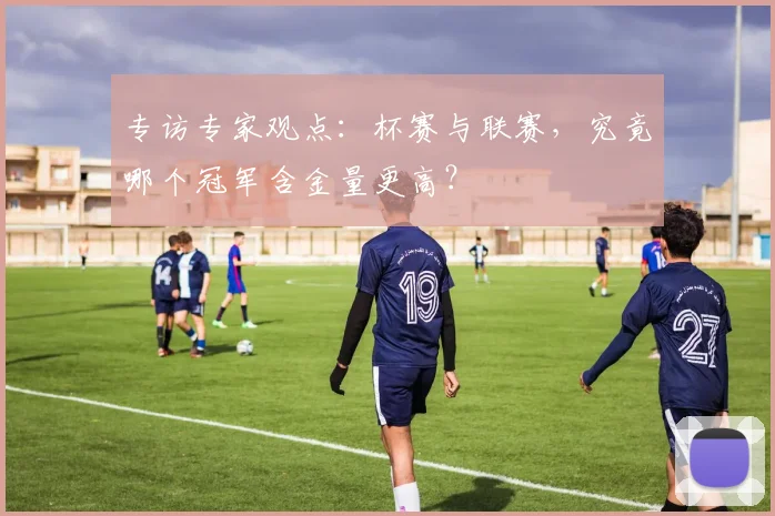 专访专家观点：杯赛与联赛，究竟哪个冠军含金量更高？
