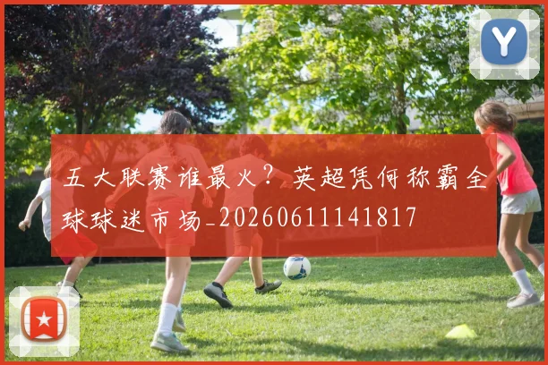 五大联赛谁最火?英超凭何称霸全球球迷市场_20260611141817