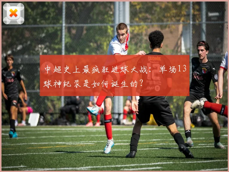 中超史上最疯狂进球大战：单场13球神纪录是如何诞生的？