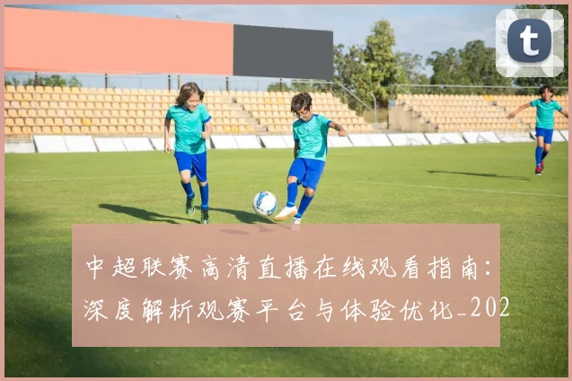 中超联赛高清直播在线观看指南：深度解析观赛平台与体验优化_20260611140915